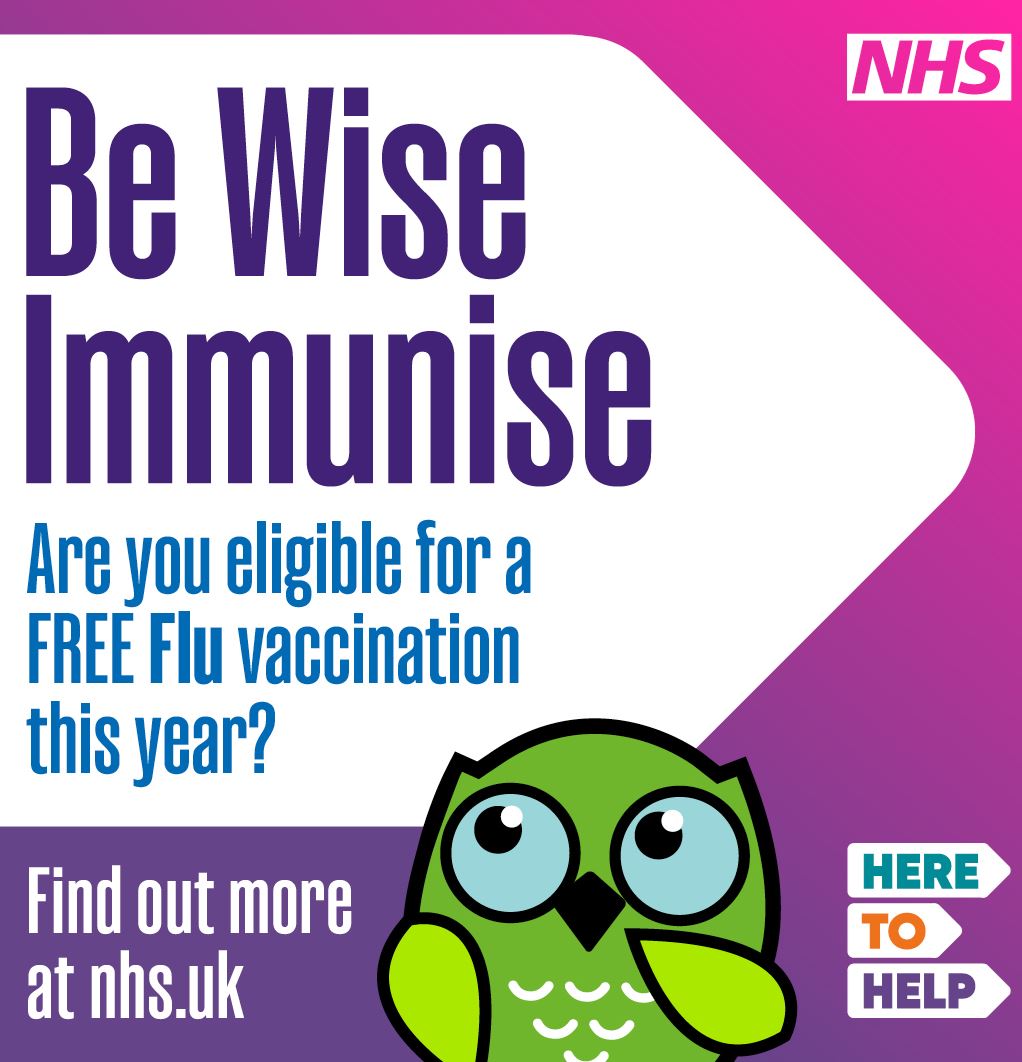 Be wise, immunise!  You can get a free flu vaccine from 1 September if you are: • pregnant  • aged 2 or 3 years (on 31 August 2024) • in primary school (Reception to Year 6) • in secondary school (Year 7 to Year 11) • aged 6 months to 18 years and in clinical risk groups  Additional free flu vaccinations will be available from 3  October for: • anyone aged 65 years and over • people 18 years to under 65 years in clinical risk groups  • long-stay care home residents and staff • carers  • close contacts of someone at high clinical risk  • frontline health and social care workers  