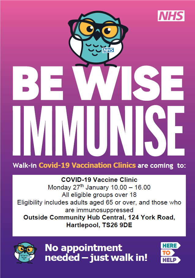 Be wise immunise. Walk-in Covid-19 Vaccination Clinics are coming to:COVID-19 Vaccine Clinic Monday 27th January 10.00 – 16.00 All eligible groups over 18 Eligibility includes adults aged 65 or over, and those who are immunosuppressed Outside Community Hub Central, 124 York Road, Hartlepool, TS26 9DE. No appointment needed – just walk in!